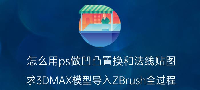 怎么用ps做凹凸置换和法线贴图 求3DMAX模型导入ZBrush全过程？